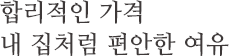 합리적인 가격 내 집처럼 편안한 여유