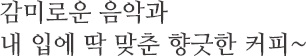 감미로운 음악과 내 입에 딱 맞춘 향긋한 커피~